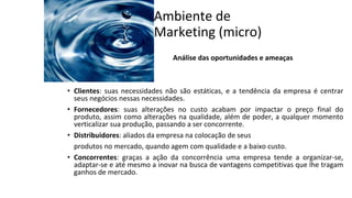 Ambiente de
Marketing (micro)
Análise das oportunidades e ameaças
• Clientes: suas necessidades não são estáticas, e a tendência da empresa é centrar
seus negócios nessas necessidades.
• Fornecedores: suas alterações no custo acabam por impactar o preço final do
produto, assim como alterações na qualidade, além de poder, a qualquer momento
verticalizar sua produção, passando a ser concorrente.
• Distribuidores: aliados da empresa na colocação de seus
produtos no mercado, quando agem com qualidade e a baixo custo.
• Concorrentes: graças a ação da concorrência uma empresa tende a organizar-se,
adaptar-se e até mesmo a inovar na busca de vantagens competitivas que lhe tragam
ganhos de mercado.
 
