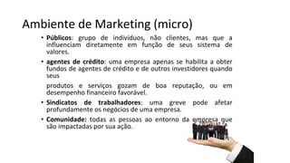 Ambiente de Marketing (micro)
• Públicos: grupo de indivíduos, não clientes, mas que a
influenciam diretamente em função de seus sistema de
valores.
• agentes de crédito: uma empresa apenas se habilita a obter
fundos de agentes de crédito e de outros investidores quando
seus
produtos e serviços gozam de boa reputação, ou em
desempenho financeiro favorável.
• Sindicatos de trabalhadores: uma greve pode afetar
profundamente os negócios de uma empresa.
• Comunidade: todas as pessoas ao entorno da empresa que
são impactadas por sua ação.
 
