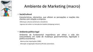 Ambiente de Marketing (macro)
• Social/cultural
Características, elementos, que afetam as percepções e reações dos
clientes com relação a empresa.
Diferenças culturais (americano x brasileiro).
Ingresso da mulher no mercado de trabalho (shopping centers).
• Ambiente político-legal
Ambiente de fundamental importância por afetar a vida dos
consumidores em razão de mudanças governamentais, legislação e
política econômica
Abertura das importações (1985).
Alteração na legislação tributária (IPI) dos automóveis.
 
