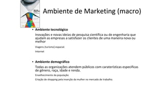 Ambiente de Marketing (macro)
▪ Ambiente tecnológico
Inovações e novas ideias de pesquisa científica ou de engenharia que
ajudam as empresas a satisfazer os clientes de uma maneira nova ou
melhor
Viagens (turismo) espacial.
Internet
▪ Ambiente demográfico
Todas as organizações atendem públicos com caraterísticas especificas
de gênero, raça, idade e renda.
Envelhecimento da população
Criação de shopping pela inserção da mulher no mercado de trabalho.
 