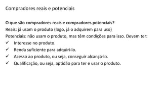 O que são compradores reais e compradores potenciais?
Reais: já usam o produto (logo, já o adquirem para uso)
Potenciais: não usam o produto, mas têm condições para isso. Devem ter:
 Interesse no produto.
 Renda suficiente para adquiri-lo.
 Acesso ao produto, ou seja, conseguir alcançá-lo.
 Qualificação, ou seja, aptidão para ter e usar o produto.
Compradores reais e potenciais
 
