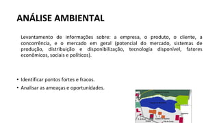 ANÁLISE AMBIENTAL
Levantamento de informações sobre: a empresa, o produto, o cliente, a
concorrência, e o mercado em geral (potencial do mercado, sistemas de
produção, distribuição e disponibilização, tecnologia disponível, fatores
econômicos, sociais e políticos).
• Identificar pontos fortes e fracos.
• Analisar as ameaças e oportunidades.
 