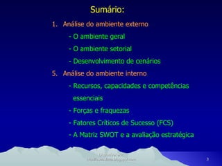 Sumário: Análise do ambiente externo - O ambiente geral - O ambiente setorial - Desenvolvimento de cenários Análise do ambiente interno - Recursos, capacidades e competências essenciais - Forças e fraquezas - Fatores Críticos de Sucesso (FCS) - A Matriz SWOT e a avaliação estratégica   Disponível em: http://oseaslima.blogspot.com 