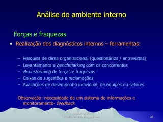 Análise do ambiente interno Forças e fraquezas Realização dos diagnósticos internos – ferramentas: Pesquisa de clima organizacional (questionários / entrevistas) Levantamento e  benchmarking  com os concorrentes Brainstorming  de forças e fraquezas Caixas de sugestões e reclamações Avaliações de desempenho individual, de equipes ou setores Observação: necessidade de um sistema de informações e monitoramento-  feedback Disponível em: http://oseaslima.blogspot.com 