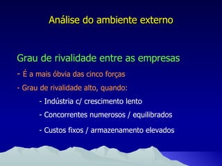 Análise do ambiente externo Grau de rivalidade entre as empresas -   É a mais óbvia das cinco forças - Grau de rivalidade alto, quando: -  Indústria c/ crescimento lento - Concorrentes numerosos / equilibrados - Custos fixos / armazenamento elevados 