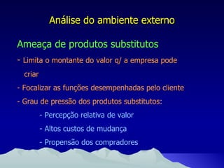Análise do ambiente externo Ameaça de produtos substitutos -   Limita o montante do valor q/ a empresa pode criar - Focalizar as funções desempenhadas pelo cliente - Grau de pressão dos produtos substitutos: - Percepção relativa de valor  - Altos custos de mudança - Propensão dos compradores 