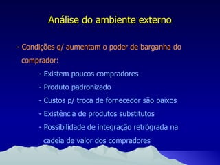 Análise do ambiente externo - Condições q/ aumentam o poder de barganha do comprador: - Existem poucos compradores - Produto padronizado - Custos p/ troca de fornecedor são baixos - Existência de produtos substitutos - Possibilidade de integração retrógrada na   cadeia de valor dos compradores 