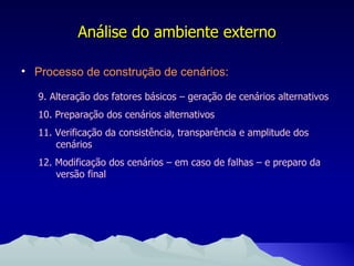 Processo de construção de cenários: Análise do ambiente externo 9. Alteração dos fatores básicos – geração de cenários alternativos 10. Preparação dos cenários alternativos 11. Verificação da consistência, transparência e amplitude dos cenários 12. Modificação dos cenários – em caso de falhas – e preparo da versão final 