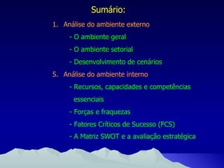 Sumário: Análise do ambiente externo - O ambiente geral - O ambiente setorial - Desenvolvimento de cenários Análise do ambiente interno - Recursos, capacidades e competências essenciais - Forças e fraquezas - Fatores Críticos de Sucesso (FCS) - A Matriz SWOT e a avaliação estratégica   