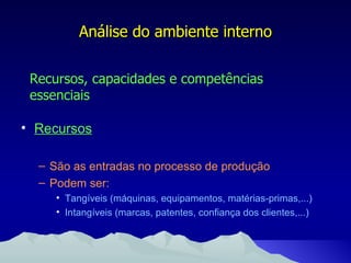 Recursos São as entradas no processo de produção Podem ser: Tangíveis (máquinas, equipamentos, matérias-primas,...) Intangíveis (marcas, patentes, confiança dos clientes,...) Análise do ambiente interno Recursos, capacidades e competências essenciais 