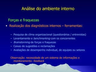 Análise do ambiente interno Forças e fraquezas Realização dos diagnósticos internos – ferramentas: Pesquisa de clima organizacional (questionários / entrevistas) Levantamento e  benchmarking  com os concorrentes Brainstorming  de forças e fraquezas Caixas de sugestões e reclamações Avaliações de desempenho individual, de equipes ou setores Observação: necessidade de um sistema de informações e monitoramento-  feedback 