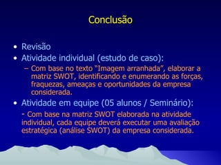 Revisão Atividade individual (estudo de caso): Com base no texto “Imagem arranhada”, elaborar a matriz SWOT, identificando e enumerando as forças, fraquezas, ameaças e oportunidades da empresa considerada. Atividade em equipe (05 alunos / Seminário): -  Com base na matriz SWOT elaborada na atividade individual, cada equipe deverá executar uma avaliação estratégica (análise SWOT) da empresa considerada. Conclusão 