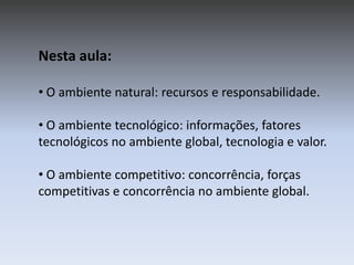 Nesta aula:
• O ambiente natural: recursos e responsabilidade.
• O ambiente tecnológico: informações, fatores
tecnológicos no ambiente global, tecnologia e valor.
• O ambiente competitivo: concorrência, forças
competitivas e concorrência no ambiente global.

 
