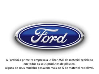 A Ford foi a primeira empresa a utilizar 25% de material reciclado
em todos os seus produtos de plástico.
Alguns de seus modelos possuem mais de ¾ de material reciclável.

 
