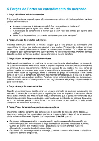5 Forças de Porter ou entendimento do mercado
1 Força: Rivalidade entre concorrentes
Exige que já se tenha mapeado quem são os concorrentes diretos e indiretos após isso, explorar
pontos da concorrência.
 A marca concorrente é forte no mercado? Que características a destacam?
 O concorrente possui algum custo menor que o seu?
 A localização da concorrência é melhor que a sua? Pode ser afetada por alguma obra
pública?
 Quais tipos de parcerias o concorrente estabelece para obter vantagem?
2 Força: Ameaça de produtos substitutos
Produtos substitutos oferecem a mesma solução que o seu produto ou satisfazem uma
necessidade do cliente que acaba por substituir o seu produto. Por exemplo, qualquer empresa
aérea pode competir pelos mesmos clientes de uma empresa de ônibus. Ou qualquer empresa
de chocolate pode competir com uma loja de perfume na categoria presentes. Portanto, comece
listando produtos similares e também os que oferecem o mesmo benefício.
3 Força: Poder de barganha dos fornecedores
Os fornecedores são chave na qualidade de um empreendimento, eles interferem na percepção
de qualidade do cliente. Mas muitas vezes a empresa depende mais do fornecedor do que ele
da empresa. E esse relacionamento interfere no sucesso do seu negócio. Por isso, pense se
existem muitos fornecedores para suprir a necessidade e caso contrário, o empresário não
possui muito poder de negociação frente a aumento de preço do fornecedor. Fique atento
também se você e o concorrente partilham dos mesmos fornecedores, se a resposta é positiva,
fique preparado para eventuais conflitos. Para lidar com o poder de barganha dos fornecedores,
valorize o seu fornecedor como parceiro do seu negócio e estabeleça negociações vantajosas
para os dois lados.
4 Força: Ameaça de novos entrantes
Quando um empreendedor decide entrar em um novo mercado ele pode ser surpreendido por
entraves, por exemplo: taxas de impostos, negociações entre as empresas já existentes, cliente
fieis a outras marcas, etc. Mas por outro lado, o empresário que já participa do mercado deve
ficar atento a ameaça de novos entrantes, observando qual a motivação de abertura do negócio,
se o novo entrante possui contatos fortes com fornecedores ou empresários do setor e qual
diferencial irá apresentar ao mercado.
5 Força: Poder de barganha dos clientes/compradores
O aumento poder de barganha dos compradores é o assunto da moda da última década. A
internet é um dos grandes responsáveis por isso, e o avanço da tecnologia só vai aumentando
ainda mais esse fenômeno. O poder dos compradores é MAIOR quando:
 Os clientes estão concentrados – ou seja quando existem poucos clientes ou então um
excesso de produtos. Nesses casos a briga dos negócios enquanto vendedores aumenta;
 Quando os clientes têm muitas opções – produtos não possuem grandes níveis de
diferenciação e o custo de substituição é baixo;
 Os clientes não estão segmentados – ou seja, o preço é o mesmo e facilmente conhecido e
é possível comprar em pacotes.
 