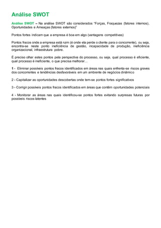 Análise SWOT
Análise SWOT – Na análise SWOT são considerados “Forças, Fraquezas (fatores internos),
Oportunidades e Ameaças (fatores externos)”
Pontos fortes indicam que a empresa é boa em algo (vantagens competitivas)
Pontos fracos onde a empresa está ruim (é onde ela perde o cliente para o concorrente), ou seja,
encontra-se neste ponto ineficiência de gestão, incapacidade de produção, ineficiência
organizacional, infraestrutura pobre.
É preciso olhar estes pontos pela perspectiva do processo, ou seja, qual processo é eficiente,
qual processo é ineficiente, o que precisa melhorar…
1 - Eliminar possíveis pontos fracos identificados em áreas nas quais enfrenta-se riscos graves
dos concorrentes e tendências desfavoráveis em um ambiente de negócios dinâmico
2 - Capitalizar as oportunidades descobertas onde tem-se pontos fortes significativos
3 - Corrigir possíveis pontos fracos identificados em áreas que contêm oportunidades potenciais
4 - Monitorar as áreas nas quais identificou-se pontos fortes evitando surpresas futuras por
possíveis riscos latentes
 