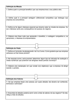 Definição da Missão
1. Defina qual é o principal benefício que sua empresa leva a seu público-alvo.
2. Defina qual é a principal vantagem (diferencial) competitiva que distingue sua
empresa da concorrência.
3. Defina se há algum interesse especial que deveria estar na missão da empresa. Ou
se o interesse seria uma consequência do sucesso do negócio.
4. Elabore uma frase curta que apresente o benefício, a vantagem competitiva e, se
apropriado, o interesse do empreendedor.
Definição da Visão
1. Defina um horizonte de planejamento de 3 ou 5 anos. Como gostaria que sua empresa
estivesse ao final desse período?
2. Na resposta acima, seria possível determinar algum tipo de indicador de avaliação e
metas numéricas que poderiam ser atingidas nesse período de tempo?
3. Elabore uma declaração em que conste o(s) objetivo(s) que a empresa irá atingir
durante o período.
Definição dos Valores
1. Se sua empresa fosse uma pessoa, por quais atitudes ela deveria ser conhecida,
lembrada e admirada?
2. Essa lista de atitudes poderia servir como a lista de valores do seu negócio? Se não,
refaça a lista de atitudes.
 