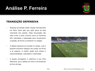 TRANSIÇÃO DEFENSIVA

   Mudança de atitude média. Equipa normalmente
    em bloco baixo pelo que após perca de bola
    raramente fica partida. Filipe Anunciação não
    sobe muito e tanto Luisinho como os extremos
    têm velocidade e capacidade para recuperarem
    a posição, de forma a auxiliarem os colegas.


   A defesa posiciona-se recuada no campo, mas é
    possível encontrar espaços nas costas, de forma
    a se explorar. A melhor opção será utilizar a
    imprevisibilidade, velocidade e criatividade.


   A equipa privilegiará a cobertura à sua linha
    defensiva, que a defesa em linha e as tentativas
    de fora de jogo.


                                                       Edu   olhar-transversal.blogspot.com   11
 