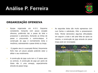 ORGANIZAÇÃO OFENSIVA

   Equipa       organizada     em     4-3-3.     Esquema            As segundas bolas são muito agressivas com
    consistente.     Conjunto    com      pouca   vocação             Luiz Carlos e sobretudo, Vítor a pressionarem
    ofensiva, preferindo dar a posse de bola e                        forte. Michel demonstra algumas dificuldades
    pressionar o adversário, fechando as linhas de                    em segurar a bola e até pela falta de apoio ao
    passe    e     procurando    o     contra-ataque.   A
                                                                      mesmo, a construção de jogo através do passe
    construção de jogo é normalmente lenta e
                                                                      longo pode ser encorajada.
    mecânica, sobressaindo o passe direto ou longo.


   O jogador alvo é o avançado Michel, fisicamente
    forte mas um pouco pesado podendo estar a
    afetar o seu rendimento.


   A construção de jogo curto tem o 1º passe para
    os centrais. A construção de jogo por parte de
    Ozeia    não    é   uma     ameaça,    especialmente
    através do passe longo.


                                                            Edu                    olhar-transversal.blogspot.com      3
 