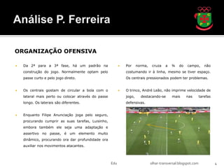 ORGANIZAÇÃO OFENSIVA

   Da 2ª para a 3ª fase, há um padrão na                     Por     norma,    cruza   a   ¾    do   campo,       não
    construção do jogo. Normalmente optam pelo                 costumando ir à linha, mesmo se tiver espaço.
    passe curto e pelo jogo direto.                            Os centrais pressionados podem ter problemas.


   Os centrais gostam de circular a bola com o               O trinco, André Leão, não imprime velocidade de
    lateral mais perto ou colocar através do passe             jogo,     destacando-se       mais      nas       tarefas
    longo. Os laterais são diferentes.                         defensivas.


   Enquanto Filipe Anunciação joga pelo seguro,
    procurando cumprir as suas tarefas, Luisinho,
    embora também ele seja uma adaptação e
    assertivo no passe, é um elemento muito
    dinâmico, procurando ora dar profundidade ora
    auxiliar nos movimentos atacantes.




                                                     Edu                        olhar-transversal.blogspot.com             4
 
