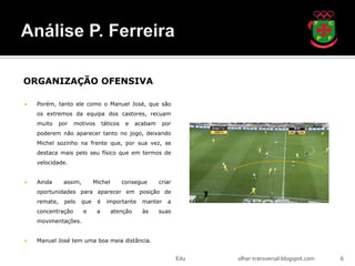 ORGANIZAÇÃO OFENSIVA

   Porém, tanto ele como o Manuel José, que são
    os extremos da equipa dos castores, recuam
    muito     por   motivos       táticos    e   acabam     por
    poderem não aparecer tanto no jogo, deixando
    Michel sozinho na frente que, por sua vez, se
    destaca mais pelo seu físico que em termos de
    velocidade.


   Ainda      assim,       Michel          consegue      criar
    oportunidades para aparecer em posição de
    remate,    pelo   que     é    importante      manter    a
    concentração        e     a      atenção       às     suas
    movimentações.


   Manuel José tem uma boa meia distância.


                                                                  Edu   olhar-transversal.blogspot.com   6
 
