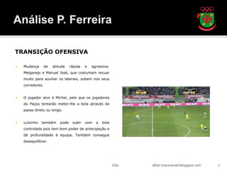 TRANSIÇÃO OFENSIVA

   Mudança       de   atitude    rápida   e   agressiva.
    Melgarejo e Manuel José, que costumam recuar
    muito para auxiliar os laterais, sobem nos seus
    corredores.


   O jogador alvo é Michel, pelo que os jogadores
    do Paços tentarão meter-lhe a bola através do
    passe direto ou longo.


   Luisinho   também      pode    subir   com   a   bola
    controlada pois tem bom poder de antecipação e
    dá profundidade à equipa. Também consegue
    desequilibrar.




                                                            Edu   olhar-transversal.blogspot.com   7
 
