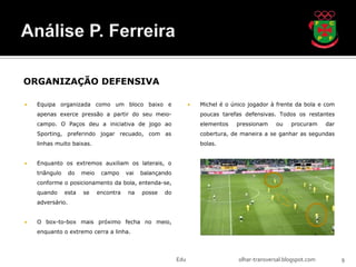 ORGANIZAÇÃO DEFENSIVA

   Equipa organizada como um bloco baixo e                          Michel é o único jogador à frente da bola e com
    apenas exerce pressão a partir do seu meio-                       poucas tarefas defensivas. Todos os restantes
    campo. O Paços deu a iniciativa de jogo ao                        elementos   pressionam     ou    procuram     dar
    Sporting, preferindo jogar recuado, com as                        cobertura, de maneira a se ganhar as segundas
    linhas muito baixas.                                              bolas.


   Enquanto os extremos auxiliam os laterais, o
    triângulo     do   meio    campo     vai   balançando
    conforme o posicionamento da bola, entenda-se,
    quando      esta   se     encontra   na    posse   do
    adversário.


   O box-to-box mais próximo fecha no meio,
    enquanto o extremo cerra a linha.




                                                            Edu                    olhar-transversal.blogspot.com         9
 
