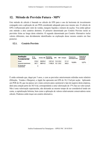 Análises by Champignon – www.fundamentalmentebolsa.blogspot.com




12. Método de Previsão Futura - MPV
Este método de cálculo é baseado no cálculo do EPS para o ano de horizonte de investimento
conjugado com a aplicação de um PER considerado adequado para esse mesmo ano. O cálculo do
EPS é influenciado pelo valor de vendas, margens líquidas e número de acções. Vou então aplicar
este método a dois cenários distintos. O primeiro denominado por Cenário Previsto inclui as
previsões feitas ao longo desta relatório. O segundo denominado por Cenário Alternativo inclui
valores diferentes, mas devidamente identificados na explicação desse mesmo cenário em fase
posterior.

   12.1.      Cenário Previsto




É então estimado que, daqui por 3 anos, e com as previsões anteriormente referidas neste relatório
(Diluição, Vendas e Margens), a Apple Inc apresente um EPS de 18,1 Usd por acção. Aplicando
um PER de 20, que me parece ser o mais correcto para o potencial e tipo de negócio desta empresa,
dará uma cotação perto de 363 Usd, correspondente a uma valorização de 17% face ao valor actual.
Não é uma valorização espectacular, não deixando ao mesmo tempo de ser considerável tendo em
conta, a capitalização bolsista, bem como a aplicação de valores relativamente conservadores neste
cálculo. Podemos então traçar um cenário alternativo.




                      Análise Fundamental by Champignon – APPLE INC 20/10/2010
 