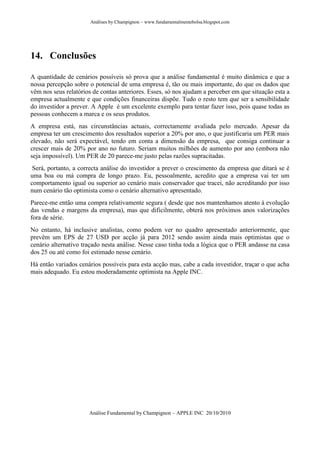 Análises by Champignon – www.fundamentalmentebolsa.blogspot.com




14. Conclusões

A quantidade de cenários possíveis só prova que a análise fundamental é muito dinâmica e que a
nossa percepção sobre o potencial de uma empresa é, tão ou mais importante, do que os dados que
vêm nos seus relatórios de contas anteriores. Esses, só nos ajudam a perceber em que situação esta a
empresa actualmente e que condições financeiras dispõe. Tudo o resto tem que ser a sensibilidade
do investidor a prever. A Apple é um excelente exemplo para tentar fazer isso, pois quase todas as
pessoas conhecem a marca e os seus produtos.
A empresa está, nas circunstâncias actuais, correctamente avaliada pelo mercado. Apesar da
empresa ter um crescimento dos resultados superior a 20% por ano, o que justificaria um PER mais
elevado, não será expectável, tendo em conta a dimensão da empresa, que consiga continuar a
crescer mais de 20% por ano no futuro. Seriam muitos milhões de aumento por ano (embora não
seja impossível). Um PER de 20 parece-me justo pelas razões supracitadas.
 Será, portanto, a correcta análise do investidor a prever o crescimento da empresa que ditará se é
uma boa ou má compra de longo prazo. Eu, pessoalmente, acredito que a empresa vai ter um
comportamento igual ou superior ao cenário mais conservador que tracei, não acreditando por isso
num cenário tão optimista como o cenário alternativo apresentado.
Parece-me então uma compra relativamente segura ( desde que nos mantenhamos atento à evolução
das vendas e margens da empresa), mas que dificilmente, obterá nos próximos anos valorizações
fora de série.
No entanto, há inclusive analistas, como podem ver no quadro apresentado anteriormente, que
prevêm um EPS de 27 USD por acção já para 2012 sendo assim ainda mais optimistas que o
cenário alternativo traçado nesta análise. Nesse caso tinha toda a lógica que o PER andasse na casa
dos 25 ou até como foi estimado nesse cenário.
Há então variados cenários possíveis para esta acção mas, cabe a cada investidor, traçar o que acha
mais adequado. Eu estou moderadamente optimista na Apple INC.




                      Análise Fundamental by Champignon – APPLE INC 20/10/2010
 