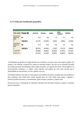 Análises by Champignon – www.fundamentalmentebolsa.blogspot.com




   6.3. Vendas por localização geográfica




A distribuição geográfica da Apple permite-nos classificar a mesma como uma empresa global. No
entanto, é de salientar o aumento de vendas no mercado asiático. Isto deve-se ao aumento do poder
de compra por parte dos habitantes desta região do globo, em especial da China. Esta tendência vai
provavelmente continuar, e a Apple, como empresa com gadjets de valor mais elevado que a
generalidade da concorrência, só tem a ganhar com isso.

Na Europa também vejo cada vez mais gente com produtos da marca e acredito que esta tendência é
para continuar visto ainda haver muita margem para tal. Vejo ainda muita gente a adquirir o
primeiro produto da marca, e normalmente, quem compra o primeiro, compra mais.

Prevejo por isso a continuação de expansão sobretudo nos mercados europeu e asiático e restantes
países emergentes.




                      Análise Fundamental by Champignon – APPLE INC 20/10/2010
 