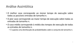 Análise Assintótica
• O melhor caso corresponde ao menor tempo de execução sobre
todas as possíveis entradas de tamanho n.
• O pior caso corresponde ao maior tempo de execução sobre todas as
entradas de tamanho n.
• O caso médio corresponde à média dos tempos de execução de todas
as entradas de tamanho n.
• É suposta uma distribuição de probabilidades sobre o conjunto de tamanho n.
4
 