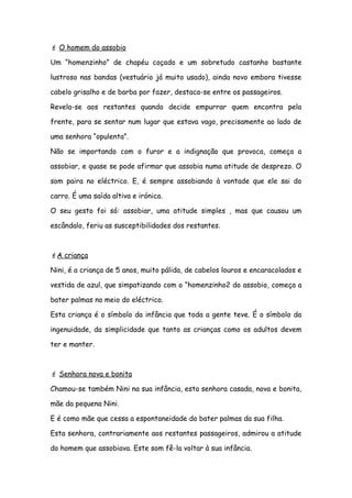  O homem do assobio
Um “homenzinho” de chapéu coçado e um sobretudo castanho bastante
lustroso nas bandas (vestuário já muito usado), ainda novo embora tivesse
cabelo grisalho e de barba por fazer, destaca-se entre os passageiros.
Revela-se aos restantes quando decide empurrar quem encontra pela
frente, para se sentar num lugar que estava vago, precisamente ao lado de
uma senhora “opulenta”.
Não se importando com o furor e a indignação que provoca, começa a
assobiar, e quase se pode afirmar que assobia numa atitude de desprezo. O
som paira no eléctrico. E, é sempre assobiando à vontade que ele sai do
carro. É uma saída altiva e irónica.
O seu gesto foi só: assobiar, uma atitude simples , mas que causou um
escândalo, feriu as susceptibilidades dos restantes.
A criança
Nini, é a criança de 5 anos, muito pálida, de cabelos louros e encaracolados e
vestida de azul, que simpatizando com o “homenzinho2 do assobio, começa a
bater palmas no meio do eléctrico.
Esta criança é o símbolo da infância que toda a gente teve. É o símbolo da
ingenuidade, da simplicidade que tanto as crianças como os adultos devem
ter e manter.
 Senhora nova e bonita
Chamou-se também Nini na sua infância, esta senhora casada, nova e bonita,
mãe da pequena Nini.
E é como mãe que cessa a espontaneidade do bater palmas da sua filha.
Esta senhora, contrariamente aos restantes passageiros, admirou a atitude
do homem que assobiava. Este som fê-la voltar à sua infância.
 