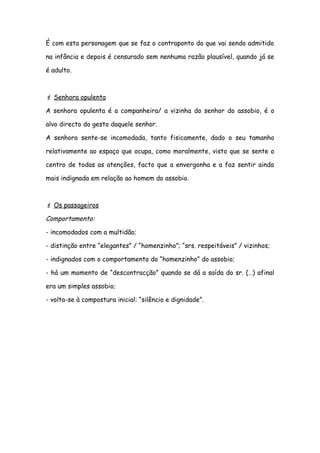 É com esta personagem que se faz o contraponto do que vai sendo admitido
na infância e depois é censurado sem nenhuma razão plausível, quando já se
é adulto.
 Senhora opulenta
A senhora opulenta é a companheira/ a vizinha do senhor do assobio, é o
alvo directo do gesto daquele senhor.
A senhora sente-se incomodada, tanto fisicamente, dado o seu tamanho
relativamente ao espaço que ocupa, como moralmente, visto que se sente o
centro de todas as atenções, facto que a envergonha e a faz sentir ainda
mais indignada em relação ao homem do assobio.
 Os passageiros
Comportamento:
- incomodados com a multidão;
- distinção entre “elegantes” / “homenzinho”; “srs. respeitáveis” / vizinhos;
- indignados com o comportamento do “homenzinho” do assobio;
- há um momento de “descontracção” quando se dá a saída do sr. (…) afinal
era um simples assobio;
- volta-se à compostura inicial: “silêncio e dignidade”.
 