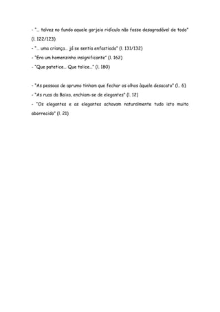 - “… talvez no fundo aquele gorjeio ridículo não fosse desagradável de todo”
(l. 122/123)
- “… uma criança… já se sentia enfastiada” (l. 131/132)
- “Era um homenzinho insignificante” (l. 162)
- “Que patetice… Que tolice…” (l. 180)
- “As pessoas de aprumo tinham que fechar os olhos àquele desacato” (l.. 6)
- “As ruas da Baixa, enchiam-se de elegantes” (l. 12)
- “Os elegantes e as elegantes achavam naturalmente tudo isto muito
aborrecido” (l. 21)
 