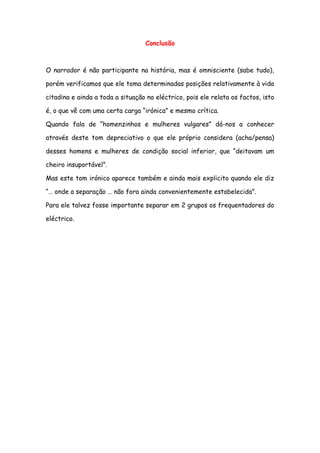 Conclusão
O narrador é não participante na história, mas é omnisciente (sabe tudo),
porém verificamos que ele toma determinadas posições relativamente à vida
citadina e ainda a toda a situação no eléctrico, pois ele relata os factos, isto
é, o que vê com uma certa carga “irónica” e mesmo crítica.
Quando fala de “homenzinhos e mulheres vulgares” dá-nos a conhecer
através deste tom depreciativo o que ele próprio considera (acha/pensa)
desses homens e mulheres de condição social inferior, que “deitavam um
cheiro insuportável”.
Mas este tom irónico aparece também e ainda mais explicito quando ele diz
“… onde a separação … não fora ainda convenientemente estabelecida”.
Para ele talvez fosse importante separar em 2 grupos os frequentadores do
eléctrico.
 