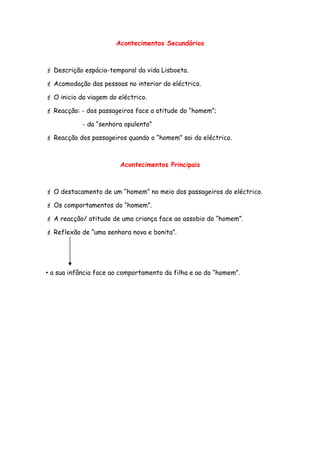 Acontecimentos Secundários
 Descrição espácio-temporal da vida Lisboeta.
 Acomodação das pessoas no interior do eléctrico.
 O inicio da viagem do eléctrico.
 Reacção: - dos passageiros face a atitude do “homem”;
- da “senhora opulenta”
 Reacção dos passageiros quando o “homem” sai do eléctrico.
Acontecimentos Principais
 O destacamento de um “homem” no meio dos passageiros do eléctrico.
 Os comportamentos do “homem”.
 A reacção/ atitude de uma criança face ao assobio do “homem”.
 Reflexão de “uma senhora nova e bonita”.
 a sua infância face ao comportamento da filha e ao do “homem”.
 