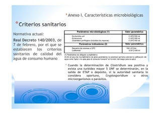 *
*Anexo I. Características microbiológicas
* Cuando la determinación de Clostridium sea positiva y
exista una turbidez mayor 5 UNF se determinarán, en la
salida de ETAP o depósito, si la autoridad sanitaria lo
considera oportuno, Cryptosporidium u otros
microorganismos o parásitos.
Normativa actual:
Real Decreto 140/2003, de
7 de febrero, por el que se
establecen los criterios
sanitarios de calidad del
agua de consumo humano
 