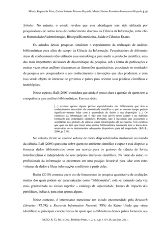 Márcia Regina da Silva, Carlos Roberto Massao Hayashi, Maria Cristina Piumbato Innocentini Hayashi
InCID: R. Ci. Inf. e Doc., Ribeirão Preto, v. 2, n. 1, p. 110-129, jan./jun. 2011.
119
Scholar. No entanto, o estudo revelou que essa abordagem tem sido utilizada por
pesquisadores de outras áreas de conhecimento diversas da Ciência da Informação, entre elas
as Humanidades/Administração, Biologia/Biomedicina, Saúde e Ciências Exatas.
Os achados dessas pesquisas sinalizam o espraiamento da realização de análises
bibliométricas para além do campo da Ciência da Informação. Pesquisadores de diferentes
áreas de conhecimento têm utilizado essa metodologia para medir a produção científica, uma
das mais importantes atividades de disseminação da pesquisa, sob a forma de publicações e
muitas vezes essas análises ultrapassam as dimensões quantitativas, associando os resultados
da pesquisa aos pesquisadores e aos conhecimentos e inovações que eles produzem, e com
isso sendo objeto de interesse de governos e países para orientar suas políticas científicas e
tecnológicas.
Nesse aspecto, Ball (2006) considera que ainda é pouco clara a questão de quem tem a
competência para análises bibliométricas. Em sua visão,
[...] existem apenas alguns peritos especializados em bibliometria que têm o
conhecimento necessário da comunidade científica e que ao mesmo tempo podem
significativamente lidar com a quantidade de dados à sua disposição. (...) Os
cientistas da informação em si não tem sido ativos neste campo e no máximo
fornecem um comentário científico. Portanto, não é incomum que assistentes e
secretárias dos gestores de ciência sejam encarregados de tais tarefas. Um cientista
que quer ou tem que fazer uma análise bibliométrica raramente tem o know-how
necessário ou os instrumentos adequados disponíveis para tal empreitada. (BALL,
2006, p. 539).
No entanto, frente ao enorme volume de dados disponibilizados atualmente no mundo
da ciência, Ball (2006) questiona sobre quem no ambiente científico é capaz e está disposto a
fornecer dados bibliométricos como um serviço para os gestores de ciência de forma
interdisciplinar e independente de seus próprios interesses científicos. Na visão do autor, os
profissionais da informação se encontram em uma posição favorável para lidar com estes
volumes de dados e filtrar informações confiáveis a partir deles.
Butler (2010) comenta que o uso de ferramentas de pesquisa quantitativa de avaliação,
muitas dos quais podem ser caracterizadas como “bibliometria”, está se tornando cada vez
mais generalizada no ensino superior – rankings de universidade, fatores de impacto dos
periódicos, índice h, para citar apenas alguns.
Nesse contexto, é interessante mencionar um estudo encomendado pela Research
Libraries (RLUK) e Research Information Network (RIN) do Reino Unido que visou
identificar as principais características do apoio que as bibliotecas desses países fornecem aos
 