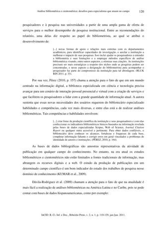 Análise bibliométrica e cientométrica: desafios para especialistas que atuam no campo
InCID: R. Ci. Inf. e Doc., Ribeirão Preto, v. 2, n. 1, p. 110-129, jan./jun. 2011.
120
pesquisadores e à pesquisa nas universidades a partir de uma ampla gama de oferta de
serviços para o melhor desempenho de pesquisa institucional. Entre as recomendações do
relatório, uma delas diz respeito ao papel do bibliometrista, ao qual se atribui o
desenvolvimento de:
[...] novas formas de apoio e relações mais estreitas com os departamentos
acadêmicos, para identificar capacidades de investigação, e auxilar a instituição a
melhorar o impacto de suas pesquisas. Isso inclui ajudar os pesquisadores a entender
a bibliometria e suas limitações e a empregar métodos específicos de análise
bibliométrica visando, entre outros aspectos, a otimizar suas citações. As instituições
precisam ser mais estratégicas a respeito dos nichos onde as pesquisas podem ser
concentradas, e nesse aspecto a designação do bibliometrista para acompanhar o
pesquisador faz parte do compromisso da instituição para tal abordagem. (RLUK
RIN 2011, p. 33).
Por sua vez, Pérez (2010, p. 157) chama a atenção para o fato de que em um mundo
centrado na informação digital, a biblioteca especializada em ciência e tecnologia precisa
avançar para um cenário de interação pessoal presencial e virtual com a criação de serviços e
que facilitem os pesquisadores a lidar com a grande quantidade de informação atual. A autora
sustenta que essas novas necessidades dos usuários requerem do bibliotecário especializado
habilidades e competências, cada vez mais diversas, e entre elas está a de realizar análises
bibliométricas. Tais competências e habilidades envolvem:
[...] criar listas da produção científica da instituição e seus pesquisadores e com elas
confeccionar os indicadores bibliométricos básicos baseados na informação revelada
pelas bases de dados especializadas Scopus, Web of Science, Journal Citation
Report ou qualquer outra acessível e pertinente. Para obter dados confiáveis, o
bibliotecário deve conhecer os alcances, fortalezas e fraquezas de cada base,
completar informação faltante e corrigir erros em geral vinculados a problemas de
identidade de autores e instituições. (PÉREZ, 2010, p. 164).
As bases de dados bibliográficas são amostras representativas da atividade de
publicação em qualquer campo do conhecimento. No entanto, na era atual os estudos
bibliométricos e cientométricos não estão limitados a fontes tradicionais de informação, mas
abrangem os recursos digitais e a web. O estudo da produção de publicações em um
determinado campo científico é um bom indicador do estado dos trabalhos de pesquisa nesse
domínio de conhecimento (KUMAR et al., 2009).
Dávila-Rodriguez et al. (2009) chamam a atenção para o fato de que na atualidade é
mais fácil a realização de análises bibliométricas na América Latina e no Caribe, pois se pode
contar com bases de dados hispanoamericanas, como por exemplo:
 