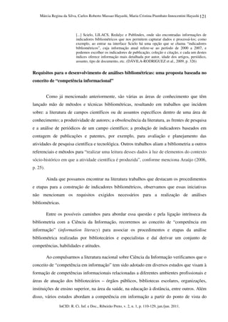 Márcia Regina da Silva, Carlos Roberto Massao Hayashi, Maria Cristina Piumbato Innocentini Hayashi
InCID: R. Ci. Inf. e Doc., Ribeirão Preto, v. 2, n. 1, p. 110-129, jan./jun. 2011.
121
[...] Scielo, LILACS, Redalyc e Publindex, onde são encontradas informações de
indicadores bibliométricos que nos permitem capturar dados e processá-los; como
exemplo, ao entrar na interface Scielo há uma opção que se chama “indicadores
bibliométricos”, cuja informação atual refere-se ao período de 2000 a 2007, e
podemos escolher os indicadores de publicação, coleção e citação, e cada um destes
índices oferece informação mais detalhada por autor, idade dos artigos, periódico,
assunto, tipo de documento, etc. (DÁVILA-RODRIGUEZ et al., 2009, p. 326)
Requisitos para o desenvolvimento de análises bibliométricas: uma proposta baseada no
conceito de “competência informacional”
Como já mencionado anteriormente, são várias as áreas de conhecimento que têm
lançado mão de métodos e técnicas bibliométricas, resultando em trabalhos que incidem
sobre: a literatura de campos científicos ou de assuntos específicos dentro de uma área de
conhecimento; a produtividade de autores; a obsolescência da literatura, as frentes de pesquisa
e a análise de periódicos de um campo científico; a produção de indicadores baseados em
contagem de publicações e patentes, por exemplo, para avaliação e planejamento das
atividades de pesquisa científica e tecnológica. Outros trabalhos aliam a bibliometria a outros
referenciais e métodos para “realizar uma leitura desses dados à luz de elementos do contexto
sócio-histórico em que a atividade científica é produzida”, conforme menciona Araújo (2006,
p. 25).
Ainda que possamos encontrar na literatura trabalhos que destacam os procedimentos
e etapas para a construção de indicadores bibliométricos, observamos que essas iniciativas
não mencionam os requisitos exigidos necessários para a realização de análises
bibliométricas.
Entre os possíveis caminhos para abordar essa questão e pela ligação intrínseca da
bibliometria com a Ciência da Informação, recorremos ao conceito de “competência em
informação” (information literacy) para associar os procedimentos e etapas da análise
bibliométrica realizadas por bibliotecários e especialistas e daí derivar um conjunto de
competências, habilidades e atitudes.
Ao compulsarmos a literatura nacional sobre Ciência da Informação verificamos que o
conceito de “competência em informação” tem sido adotado em diversos estudos que visam à
formação de competências informacionais relacionadas a diferentes ambientes profissionais e
áreas de atuação dos bibliotecários – órgãos públicos, bibliotecas escolares, organizações,
instituições de ensino superior, na área da saúde, na educação à distância, entre outros. Além
disso, vários estudos abordam a competência em informação a partir do ponto de vista do
 