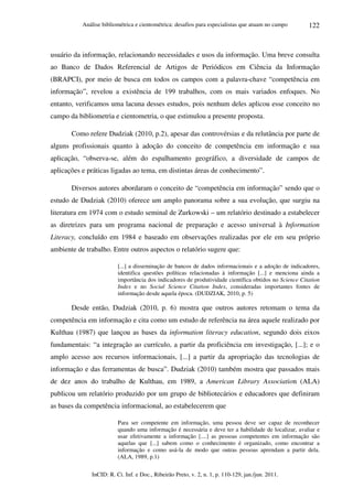 Análise bibliométrica e cientométrica: desafios para especialistas que atuam no campo
InCID: R. Ci. Inf. e Doc., Ribeirão Preto, v. 2, n. 1, p. 110-129, jan./jun. 2011.
122
usuário da informação, relacionando necessidades e usos da informação. Uma breve consulta
ao Banco de Dados Referencial de Artigos de Periódicos em Ciência da Informação
(BRAPCI), por meio de busca em todos os campos com a palavra-chave “competência em
informação”, revelou a existência de 199 trabalhos, com os mais variados enfoques. No
entanto, verificamos uma lacuna desses estudos, pois nenhum deles aplicou esse conceito no
campo da bibliometria e cientometria, o que estimulou a presente proposta.
Como refere Dudziak (2010, p.2), apesar das controvérsias e da relutância por parte de
alguns profissionais quanto à adoção do conceito de competência em informação e sua
aplicação, “observa-se, além do espalhamento geográfico, a diversidade de campos de
aplicações e práticas ligadas ao tema, em distintas áreas de conhecimento”.
Diversos autores abordaram o conceito de “competência em informação” sendo que o
estudo de Dudziak (2010) oferece um amplo panorama sobre a sua evolução, que surgiu na
literatura em 1974 com o estudo seminal de Zurkowski – um relatório destinado a estabelecer
as diretrizes para um programa nacional de preparação e acesso universal à Information
Literacy, concluído em 1984 e baseado em observações realizadas por ele em seu próprio
ambiente de trabalho. Entre outros aspectos o relatório sugere que:
[...] a disseminação de bancos de dados informacionais e a adoção de indicadores,
identifica questões políticas relacionadas à informação [...] e menciona ainda a
importância dos indicadores de produtividade científica obtidos no Science Citation
Index e no Social Science Citation Index, consideradas importantes fontes de
informação desde aquela época. (DUDZIAK, 2010, p. 5)
Desde então, Dudziak (2010, p. 6) mostra que outros autores retomam o tema da
competência em informação e cita como um estudo de referência na área aquele realizado por
Kulthau (1987) que lançou as bases da information literacy education, segundo dois eixos
fundamentais: “a integração ao currículo, a partir da proficiência em investigação, [...]; e o
amplo acesso aos recursos informacionais, [...] a partir da apropriação das tecnologias de
informação e das ferramentas de busca”. Dudziak (2010) também mostra que passados mais
de dez anos do trabalho de Kulthau, em 1989, a American Library Association (ALA)
publicou um relatório produzido por um grupo de bibliotecários e educadores que definiram
as bases da competência informacional, ao estabelecerem que
Para ser competente em informação, uma pessoa deve ser capaz de reconhecer
quando uma informação é necessária e deve ter a habilidade de localizar, avaliar e
usar efetivamente a informação [....] as pessoas competentes em informação são
aquelas que [...] sabem como o conhecimento é organizado, como encontrar a
informação e como usá-la de modo que outras pessoas aprendam a partir dela.
(ALA, 1989, p.1)
 