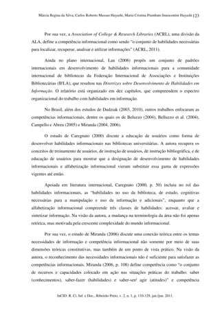 Márcia Regina da Silva, Carlos Roberto Massao Hayashi, Maria Cristina Piumbato Innocentini Hayashi
InCID: R. Ci. Inf. e Doc., Ribeirão Preto, v. 2, n. 1, p. 110-129, jan./jun. 2011.
123
Por sua vez, a Association of College & Research Libraries (ACRL), uma divisão da
ALA, define a competência informacional como sendo “o conjunto de habilidades necessárias
para localizar, recuperar, analisar e utilizar informações” (ACRL, 2011).
Ainda no plano internacional, Lau (2008) propôs um conjunto de padrões
internacionais em desenvolvimento de habilidades informacionais para a comunidade
internacional de bibliotecas da Federação Internacional de Associações e Instituições
Bibliotecárias (IFLA), que resultou nas Diretrizes sobre Desenvolvimento de Habilidades em
Informação. O relatório está organizado em dez capítulos, que compreendem o espectro
organizacional do trabalho com habilidades em informação.
No Brasil, além dos estudos de Dudziak (2003, 2010), outros trabalhos enfocaram as
competências informacionais, dentre os quais os de Beluzzo (2004), Belluzzo et al. (2004),
Campello e Abreu (2005) e Miranda (2004, 2006).
O estudo de Caregnato (2000) discute a educação de usuários como forma de
desenvolver habilidades informacionais nas bibliotecas universitárias. A autora recupera os
conceitos de treinamento de usuários, de instrução de usuários, de instrução bibliográfica, e de
educação de usuários para mostrar que a designação de desenvolvimento de habilidades
informacionais e alfabetização informacional vieram substituir essa gama de expressões
vigentes até então.
Apoiada em literatura internacional, Caregnato (2000, p. 50) incluiu no rol das
habilidades informacionais, as “habilidades no uso da biblioteca, de estudo, cognitivas
necessárias para a manipulação e uso da informação e adicionais”, enquanto que a
alfabetização informacional compreende três classes de habilidades: acessar, avaliar e
sintetizar informação. Na visão da autora, a mudança na terminologia da área não foi apenas
retórica, mas motivada pela crescente complexidade do mundo informacional.
Por sua vez, o estudo de Miranda (2006) discute uma conexão teórica entre os temas
necessidades de informação e competência informacional não somente por meio de suas
dimensões teóricas constitutivas, mas também de um ponto de vista prático. Na visão da
autora, o reconhecimento das necessidades informacionais não é suficiente para satisfazer as
competências informacionais. Miranda (2006, p. 108) define competência como “o conjunto
de recursos e capacidades colocado em ação nas situações práticas do trabalho: saber
(conhecimentos), saber-fazer (habilidades) e saber-ser/ agir (atitudes)” e competência
 
