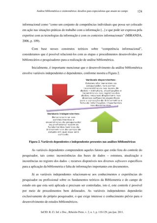 Análise bibliométrica e cientométrica: desafios para especialistas que atuam no campo
InCID: R. Ci. Inf. e Doc., Ribeirão Preto, v. 2, n. 1, p. 110-129, jan./jun. 2011.
124
informacional como “como um conjunto de competências individuais que possa ser colocado
em ação nas situações práticas do trabalho com a informação [...] e que pode ser expressa pela
expertise com as tecnologias da informação e com os contextos informacionais” (MIRANDA,
2006, p. 109).
Com base nesses construtos teóricos sobre “competência informacional”,
consideramos que é possível relacioná-los com as etapas e procedimentos desenvolvidos por
bibliotecários e pesquisadores para a realização de análise bibliométrica.
Inicialmente, é importante mencionar que o desenvolvimento da análise bibliométrica
envolve variáveis independentes e dependentes, conforme mostra a Figura 2.
Figura 2. Variáveis dependentes e independentes presentes nas análises bibliométricas
As variáveis dependentes compreendem aqueles fatores que estão fora do controle do
pesquisador, tais como: inconsistências das bases de dados – estrutura, atualização e
incoerências no registro dos dados -; recursos disponíveis nos diversos softwares específicos
para a aplicação da bibliometria e falta de informações importantes em documentos.
Já as variáveis independentes relacionam-se aos conhecimentos e experiências do
pesquisador ou profissional sobre os fundamentos teóricos da Bibliometria e do campo de
estudo em que esta será aplicada e precisam ser controladas, isto é, este controle é possível
por meio de procedimentos bem delineados. As variáveis independentes dependerão
exclusivamente do próprio pesquisador, o que exige interesse e conhecimento prévio para o
desenvolvimento de estudos bibliométricos.
 