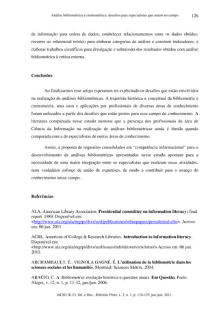 Análise bibliométrica e cientométrica: desafios para especialistas que atuam no campo
InCID: R. Ci. Inf. e Doc., Ribeirão Preto, v. 2, n. 1, p. 110-129, jan./jun. 2011.
126
de informação para coleta de dados; estabelecer relacionamentos entre os dados obtidos;
recorrer ao referencial teórico para elaborar categorias de análise e construir indicadores; e
elaborar trabalhos científicos para divulgação e submissão dos resultados obtidos com análise
bibliométrica à crítica externa.
Conclusões
Ao finalizarmos esse artigo esperamos ter explicitado os desafios que estão envolvidos
na realização de análises bibliométricas. A trajetória histórica e conceitual da bibliometria e
cientometria, seus usos e aplicações por profissionais de diversas áreas de conhecimento
foram enfocados a partir dos desafios que estão postos para esse campo de conhecimento. A
literatura compulsada nesse estudo mostrou que a presença dos profissionais da área de
Ciência da Informação na realização de análises bibliométricas ainda é tímida quando
comparada com a de especialistas de outras áreas de conhecimento.
Assim, a proposta de requisitos consolidados em “competência informacional” para o
desenvolvimento de análises bibliométricas apresentados nesse estudo apontam para a
necessidade de uma maior integração entre os especialistas que realizam essas atividades,
num verdadeiro esforço de união de expertises, de modo a contribuir para o avanço do
conhecimento nesse campo.
Referências
ALA. American Library Association. Presidential committee on information literacy: final
report. 1989. Disponível em:
<http://www.ala.org/ala/mgrps/divs/acrl/publications/whitepapers/presidential.cfm>. Acesso
em: 06 jun. 2011
ACRL. American of College & Research Libraries. Introduction to information literacy.
Disponível em:
<http://www.ala.org/ala/mgrps/divs/acrl/issues/infolit/overview/intro/>.Acesso em: 06 jun.
2011.
ARCHAMBAULT, É.; VIGNOLA GAGNÉ, É. L’utilisation de la bibliométrie dans les
sciences sociales et les humanités. Montréal: Sciences Métrix, 2004.
ARAÚJO, C. A. Bibliometria: evolução histórica e questões atuais. Em Questão, Porto.
Alegre, v. 12, n. 1, p. 11-32, jan./jun. 2006.
 