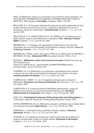 Márcia Regina da Silva, Carlos Roberto Massao Hayashi, Maria Cristina Piumbato Innocentini Hayashi
InCID: R. Ci. Inf. e Doc., Ribeirão Preto, v. 2, n. 1, p. 110-129, jan./jun. 2011.
127
BALL, R. Bibliometric analysis as a new business area in libraries: theory and practice. In:
ASIA-PACIFIC CONFERENCE ON LIBRARY & INFORMATION EDUCATION &
PRACTICE, 2006, Singapore. Proceedings... Singapore, 2006. p. 536-540.
BELLUZZO, R. C. B. Formação continuada de professores do ensino fundamental sob ótica
do desenvolvimento da Information Literacy, competência indispensável ao acesso à
informação e geração do conhecimento. Transinformação, Campinas, v. 1, n. 1, p. 17-32,
jan./abr. 2004.
BELLUZZO, R. C. B.; KOBAYASHI, M. do C. M.; FERES, G. G. Competências na era
digital: desafios tangíveis para bibliotecários e educadores. ETD - Educação Temática
Digital, Campinas, v. 6, n.1, p.81-99, dez. 2004.
BREMHOLM, T. L. Challenges and opportunities for bibliometrics in the electronic
environment: the case of the Proceedings of the Oklahoma Academy of Science. Science &
Technology Libraries, v. 25, n. 1/2, p. 87-107, 2004.
BROOKES, B. C. Biblio, sciento, infor-metrics? What are we talking about? In: EGGHE, L.;
ROUSSEAU, R. (Eds.). Informetrics 89/90. Amsterdam: Elsevier, 1990. p. 31-43.
BUTLER, L. Bibliometrics and its role in research assessment. Griffith University, ago.
2010. Disponível em:
<http://www.griffith.edu.au/__data/assets/pdf_file/0009/250929/Bibliometrics-
presentation.pdf>. Acesso em: 06 jun. 2011.
CAMPBELL, D. et al. Bibliometrics as a performance measurement tool for research
evaluation: the case of Research Funded by the National Cancer Institute of Canada.
American Journal of Evaluation, v. 31, n. 1, p. 66-83, mar. 2010.
CAMPELLO, B.; ABREU, V. L. F. G. Competência informacional e formação do
bibliotecário. Perspectivas em Ciência da Informação, Belo Horizonte, v. 10, n. 2, p. 178-
191, jul/dez. 2005.
CAREGNATO, S. E. O desenvolvimento de habilidades informacionais: o papel das
bibliotecas universitárias no contexto da informação digital em rede. Revista de
Biblioteconomia & Comunicação, Porto Alegre, v. 8, p. 47-55, jan./dez. 2000.
CHIU, H. K. Technological development of Hong Kong textile and clothing industry: a
‘technometric’ approach. Hong Kong: The Hong Kong Polytechnic Institute, 2005.
DÁVILA RODRÍGUEZ, M. et al. Bibliometría: conceptos y utilidades para el estudio médico
y la formación profesional. Salud Uninorte, v. 25, n. 2, p. 319-330, dic. 2009.
DUDZIAK, E. A. Information literacy: princípios, filosofia e práticas. Ciência da
Informação, Brasília, v. 32, n. 1, p. 23-35, jan./ abr. 2003.
DUDZIAK, E. A. Competência informacional: análise evolucionária das tendências da
pesquisa e produtividade científica em âmbito mundial. Informação & Informação,
Londrina, v. 15, n. 2, p. 1-22, jul./dez. 2010.
 