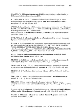 Análise bibliométrica e cientométrica: desafios para especialistas que atuam no campo
InCID: R. Ci. Inf. e Doc., Ribeirão Preto, v. 2, n. 1, p. 110-129, jan./jun. 2011.
128
GLÄNZEL, W. Bibliometrics as a research field: a course on theory and application of
bibliometric indicators Course handouts 2003.
HAYASHI, M. C. P. I. et al. . Competências informacionais para utilização da análise
bibliométrica em Educação e Educação Especial. ETD. Educação Temática Digital,
Campinas, v. 7, n. 1, p.11-27, dez. 2005.
JACOBS, D. Demystification of bibliometrics, scientometrics, informetrics and webometrics.
In: DIS ANNUAL CONFERENCE, 11., 2010, Richardsbay. [Conferences…] Richardsbay:
University of Zululand, 2010. Disponível em:
<www.lis.uzulu.ac.za/./conferences/2010/DIS%20conference%202010%20DJacobs.pdf> .
Acesso em: 06 jun. 2011.
KUHLTHAU, C. C. Information skills for an information society: a review of research.
Syracuse: Syracuse University, 1987.
KUMAR, A. et al. Bibliometric and scientometric studies in physics and engeneering: recent
ten years analysis. In: NATIONAL CONFERENCE ON “PUTTING KNOWLEDGE TO
WORK: BEST PRACTICES IN LIBRARIANSHIP, 2009. Disponível em:
<http://eprints.rclis.org/bitstream/10760/14829/1/BIBLIOMETRIC_AND_SCIENTOMETRI
C_BOSLA-CDAC_Conf__2009-2.pdf>. Acesso em: 06 jun. 2011.
LAU, J. Diretrizes sobre o desenvolvimento de habilidades em informação para a
aprendizagem permanente. Bauru: Unesp, 2008.
MATTOS, A. M.; JOB, I. A produção científica brasileira no periódico Scientometrics de
1978 até 2006. Encontros Bibli, Florianópolis, v.13, n.26, p. 47-61, 2008.
MENEGHINI, R.; PACKER, A. L. The extent multidisciplinary authorship of articles on
scientometrics and bibliometrics in Brazil. Interciencia, v. 35, n.7, p. 510-514, jul. 2010.
MERTON, R. K. The Matthew effect in science. Science, v. 159, n. 3810, p. 56-63, 05 jan.
1968.
MIRANDA, S. V. Identificando competências informacionais. Ciência da Informação,
Brasília, v. 33, n. 2, p.112-122, maio/ago. 2004.
MIRANDA, S. Como as necessidades de informação podem se relacionar com as
competências informacionais. Ciência da Informação, Brasília, v.35, n.3, p. 99-114, set./dez.
2006.
NASEER, M. M.; MAHMOOD, K. Use of bibliometrics in LIS research. LIBRES: Library
of Information Science Research Eletronic Journal, v. 19, n.2, p. 1-11, sept. 2009.
OKUBO, Y. Bibliometric indicators and analysis of research systems: methods and
examples. Paris: OCDE/GD, 1997.
 