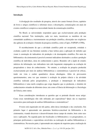 Márcia Regina da Silva, Carlos Roberto Massao Hayashi, Maria Cristina Piumbato Innocentini Hayashi
InCID: R. Ci. Inf. e Doc., Ribeirão Preto, v. 2, n. 1, p. 110-129, jan./jun. 2011.
111
Introdução
A divulgação dos resultados de pesquisa, através dos canais formais (livros, capítulos
de livros e artigos científicos) e informais (teses e dissertações, comunicações em anais de
eventos científicos) comprova a necessidade latente da comunicação científica.
No Brasil, as universidades respondem quase que exclusivamente pela produção
científica nacional. Tais instituições, cada vez mais, incentivam os membros de sua
comunidade acadêmica a incrementarem sua produção científica, alicerçadas nas exigências
das agências de avaliação e fomento da pesquisa científica, como a Capes, FAPESP e CNPq.
O reconhecimento de que a atividade científica pode ser recuperada, estudada e
avaliada a partir de sua literatura sustenta a base teórica para a aplicação de métodos que
visam à construção de indicadores de produção e de desempenho científico. Por meio da
bibliometria e da cientometria é possível construir indicadores destinados a avaliar a produção
científica de indivíduos, áreas de conhecimento e países. Reunidos sob a égide de estudos
métricos da informação, tais indicadores tem sido largamente empregados na avaliação de
pesquisadores e áreas de conhecimento. No entanto, a avaliação da pesquisa produzida
exclusivamente por meio de análises bibliométricas e cientométricas é passível de críticas,
tendo em vista o caráter quantitativo dessas abordagens. Além de provocarem
questionamentos, uma vez que remetem à avaliação da própria ciência e da atividade
científica realizada pelos pesquisadores, a produção e interpretação de indicadores
bibliométricos é uma tarefa complexa que exige daqueles que os produzem, o domínio de
conhecimentos oriundos de diferentes áreas, tais como a Ciência da Informação e a Sociologia
da Ciência, entre outras.
Essas considerações introduzem as questões que se pretende discutir nesse artigo:
Como essas metodologias têm sido utilizadas por especialistas? Quais são os requisitos
necessários para realização de análises bibliométricas e cientométricas?
O texto está organizado em três partes, além dessa introdução e das conclusões. Em
primeiro lugar é apresentado um panorama histórico-conceitual da bibliometria e da
cientometria, visando descrever o desenvolvimento desse campo de estudos, bem como seus
usos e aplicações. Na segunda parte são focalizados os bibliotecários e os pesquisadores, os
principais profissionais e especialistas envolvidos na realização de análise bibliométricas e
cientométricas. Na terceira parte, é apresentado um conjunto de requisitos para a realização de
 