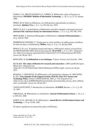 Márcia Regina da Silva, Carlos Roberto Massao Hayashi, Maria Cristina Piumbato Innocentini Hayashi
InCID: R. Ci. Inf. e Doc., Ribeirão Preto, v. 2, n. 1, p. 110-129, jan./jun. 2011.
129
PATRA, S. K.; BHATTACHARYA, P.; VERMA, N. Bibliometric study of literature on
bibliometrics DESIDOC Bulletin of Information Technology , v. 26, n.1, p. 27-32, January
2006.
PÉREZ, M. B. Sobre las bibliotecas y los bibliotecários especializados en ciência y
tecnologia. Química Viva, v. 9, n. 3, p.156-166, dec. 2010.
PRICE, D. de S. A general theory of bibliometric and other cumulative advantage processes.
Journal of the American Society for Information Science, v. 27, n. 4, p. 292–306, 1976.
PRITCHARD, A. Statistical bibliography or bibliometrics? Journal of Documentation, v.
24, p. 348-49, 1969.
RODRÍGUEZ SANCHEZ, Y. Trilogía para la visión cientifica: las publicaciones científicas,
las bases de datos y la bibliometría. Biblios, Lima, n. 31, p. 1-9, abr./jun.2008.
ROSAS, S. R. et al. Evaluating research and impact: a bibliometric analysis of research by
the NIH/NIAID HIV/AIDS clinical trials networks. PLoS ONE, v. 6, n.3, 2011. Disponível
em: <http://www.plosone.org/article/info%3Adoi%2F10.1371%2Fjournal.pone.0017428>.
Acesso em: 06 jun. 2011.
ROSTAING, H. La bibliométrie et ses techniques. Tolouse: Sciences de la Société,. 1996.
RLUK RIN. The values of libraries for research and researchers: a RIN and RLUK report.
March 2011. Disponível em:
<http://95.172.239.9/files/Value%20of%20Libraries%20TG_0.pdf>. Acesso em: 06 jun.
2011.
RUSSELL, J.; ROUSSEAU, R. Bibliometrics and institutional evaluation. In: ARVANTIS,
R. (Ed.). Encyclopedia of Life Support Systems (EOLSS). Part 19.3: Science and
Technology Policy. Oxford: UNESCO/EOLSS, 2002. p. 1-20. Disponível em:
<http://www.vub.ac.be/BIBLIO/itp/lecturers/ronald_rousseau/ronald_roussea_stim1_bibliom
etrics_russell.pdf>. Acesso em: 06 jun.2011.
TAGUE-SUTCLIFFE, J. Introducción a la informetria. ACIMED, Havana, v. 3, n. 2, p. 26-
35, 1994.
THELWALL, M. Bibliometrics to webometrics. Journal of Information Science, v. 34, n. 4,
p. 605–621, 2008.
WHITE, H. D.; McCAIN, K. W. Bibliometrics. Annual Review of Information Science and
Technology, v. 24, p.119-86, 1989.
Os autores agradecem aos pareceristas pelas contribuições.
Artigo submetido em: 29 mar. 2011
Artigo aceito em: 15 abr. 2011
 