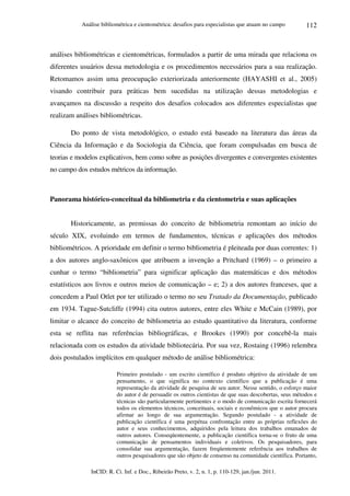 Análise bibliométrica e cientométrica: desafios para especialistas que atuam no campo
InCID: R. Ci. Inf. e Doc., Ribeirão Preto, v. 2, n. 1, p. 110-129, jan./jun. 2011.
112
análises bibliométricas e cientométricas, formulados a partir de uma mirada que relaciona os
diferentes usuários dessa metodologia e os procedimentos necessários para a sua realização.
Retomamos assim uma preocupação exteriorizada anteriormente (HAYASHI et al., 2005)
visando contribuir para práticas bem sucedidas na utilização dessas metodologias e
avançamos na discussão a respeito dos desafios colocados aos diferentes especialistas que
realizam análises bibliométricas.
Do ponto de vista metodológico, o estudo está baseado na literatura das áreas da
Ciência da Informação e da Sociologia da Ciência, que foram compulsadas em busca de
teorias e modelos explicativos, bem como sobre as posições divergentes e convergentes existentes
no campo dos estudos métricos da informação.
Panorama histórico-conceitual da bibliometria e da cientometria e suas aplicações
Historicamente, as premissas do conceito de bibliometria remontam ao início do
século XIX, evoluindo em termos de fundamentos, técnicas e aplicações dos métodos
bibliométricos. A prioridade em definir o termo bibliometria é pleiteada por duas correntes: 1)
a dos autores anglo-saxônicos que atribuem a invenção a Pritchard (1969) – o primeiro a
cunhar o termo “bibliometria” para significar aplicação das matemáticas e dos métodos
estatísticos aos livros e outros meios de comunicação – e; 2) a dos autores franceses, que a
concedem a Paul Otlet por ter utilizado o termo no seu Tratado da Documentação, publicado
em 1934. Tague-Sutcliffe (1994) cita outros autores, entre eles White e McCain (1989), por
limitar o alcance do conceito de bibliometria ao estudo quantitativo da literatura, conforme
esta se reflita nas referências bibliográficas, e Brookes (1990) por concebê-la mais
relacionada com os estudos da atividade bibliotecária. Por sua vez, Rostaing (1996) relembra
dois postulados implícitos em qualquer método de análise bibliométrica:
Primeiro postulado - um escrito científico é produto objetivo da atividade de um
pensamento, o que significa no contexto científico que a publicação é uma
representação da atividade de pesquisa de seu autor. Nesse sentido, o esforço maior
do autor é de persuadir os outros cientistas de que suas descobertas, seus métodos e
técnicas são particularmente pertinentes e o modo de comunicação escrita fornecerá
todos os elementos técnicos, conceituais, sociais e econômicos que o autor procura
afirmar ao longo de sua argumentação. Segundo postulado - a atividade de
publicação científica é uma perpétua confrontação entre as próprias reflexões do
autor e seus conhecimentos, adquiridos pela leitura dos trabalhos emanados de
outros autores. Conseqüentemente, a publicação científica torna-se o fruto de uma
comunicação de pensamentos individuais e coletivos. Os pesquisadores, para
consolidar sua argumentação, fazem freqüentemente referência aos trabalhos de
outros pesquisadores que são objeto de consenso na comunidade científica. Portanto,
 