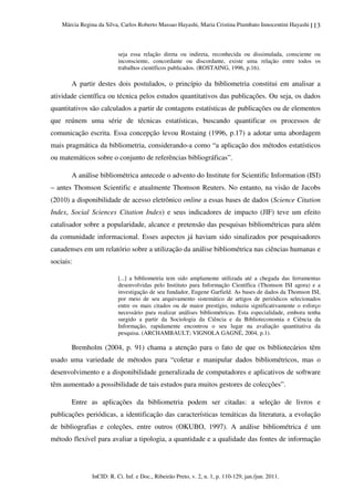 Márcia Regina da Silva, Carlos Roberto Massao Hayashi, Maria Cristina Piumbato Innocentini Hayashi
InCID: R. Ci. Inf. e Doc., Ribeirão Preto, v. 2, n. 1, p. 110-129, jan./jun. 2011.
113
seja essa relação direta ou indireta, reconhecida ou dissimulada, consciente ou
inconsciente, concordante ou discordante, existe uma relação entre todos os
trabalhos científicos publicados. (ROSTAING, 1996, p.16).
A partir destes dois postulados, o princípio da bibliometria constitui em analisar a
atividade científica ou técnica pelos estudos quantitativos das publicações. Ou seja, os dados
quantitativos são calculados a partir de contagens estatísticas de publicações ou de elementos
que reúnem uma série de técnicas estatísticas, buscando quantificar os processos de
comunicação escrita. Essa concepção levou Rostaing (1996, p.17) a adotar uma abordagem
mais pragmática da bibliometria, considerando-a como “a aplicação dos métodos estatísticos
ou matemáticos sobre o conjunto de referências bibliográficas”.
A análise bibliométrica antecede o advento do Institute for Scientific Information (ISI)
– antes Thomson Scientific e atualmente Thomson Reuters. No entanto, na visão de Jacobs
(2010) a disponibilidade de acesso eletrônico online a essas bases de dados (Science Citation
Index, Social Sciences Citation Index) e seus indicadores de impacto (JIF) teve um efeito
catalisador sobre a popularidade, alcance e pretensão das pesquisas bibliométricas para além
da comunidade informacional. Esses aspectos já haviam sido sinalizados por pesquisadores
canadenses em um relatório sobre a utilização da análise bibliométrica nas ciências humanas e
sociais:
[...] a bibliometria tem sido amplamente utilizada até a chegada das ferramentas
desenvolvidas pelo Instituto para Informação Científica (Thomson ISI agora) e a
investigação de seu fundador, Eugene Garfield. As bases de dados da Thomson ISI,
por meio de seu arquivamento sistemático de artigos de periódicos selecionados
entre os mais citados ou de maior prestígio, reduziu significativamente o esforço
necessário para realizar análises bibliométricas. Esta especialidade, embora tenha
surgido a partir da Sociologia da Ciência e da Biblioteconomia e Ciência da
Informação, rapidamente encontrou o seu lugar na avaliação quantitativa da
pesquisa. (ARCHAMBAULT; VIGNOLA GAGNÉ, 2004, p.1).
Bremholm (2004, p. 91) chama a atenção para o fato de que os bibliotecários têm
usado uma variedade de métodos para “coletar e manipular dados bibliométricos, mas o
desenvolvimento e a disponibilidade generalizada de computadores e aplicativos de software
têm aumentado a possibilidade de tais estudos para muitos gestores de colecções”.
Entre as aplicações da bibliometria podem ser citadas: a seleção de livros e
publicações periódicas, a identificação das características temáticas da literatura, a evolução
de bibliografias e coleções, entre outros (OKUBO, 1997). A análise bibliométrica é um
método flexível para avaliar a tipologia, a quantidade e a qualidade das fontes de informação
 